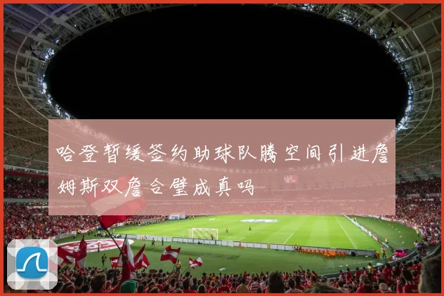 哈登暂缓签约助球队腾空间引进詹姆斯双詹合璧成真吗