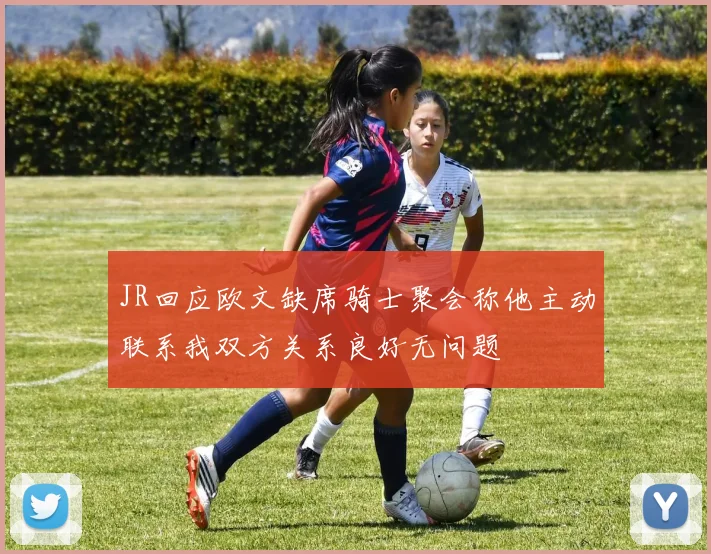 JR回应欧文缺席骑士聚会称他主动联系我双方关系良好无问题