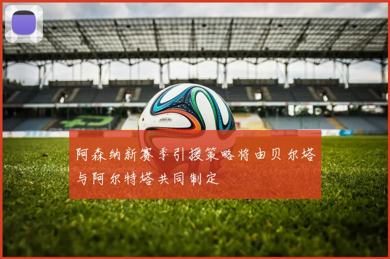阿森纳新赛季引援策略将由贝尔塔与阿尔特塔共同制定