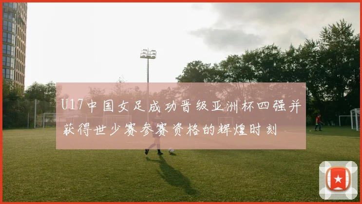 U17中国女足成功晋级亚洲杯四强并获得世少赛参赛资格的辉煌时刻