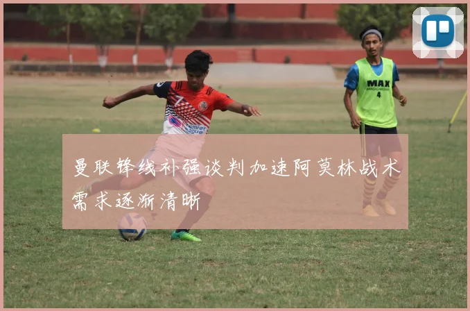 曼联锋线补强谈判加速阿莫林战术需求逐渐清晰