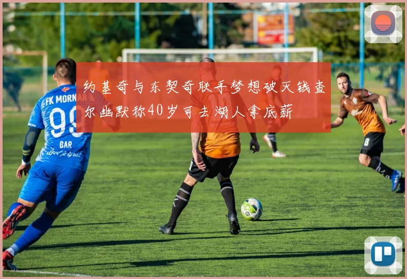 约基奇与东契奇联手梦想破灭钱查尔幽默称40岁可去湖人拿底薪