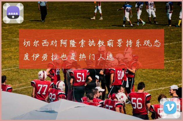 切尔西对阿隆索执教前景持乐观态度伊劳拉也是热门人选