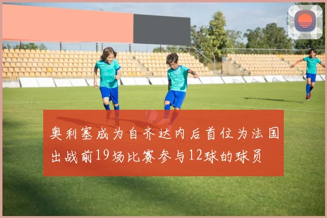 奥利塞成为自齐达内后首位为法国出战前19场比赛参与12球的球员