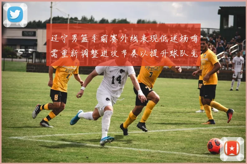辽宁男篮季前赛外线表现低迷杨鸣需重新调整进攻节奏以提升球队竞争力