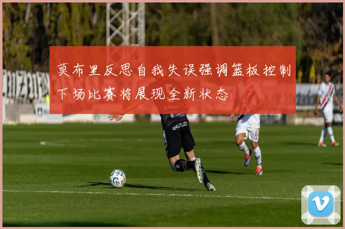 莫布里反思自我失误强调篮板控制下场比赛将展现全新状态