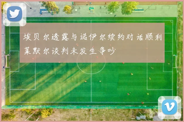 埃贝尔透露与诺伊尔续约对话顺利莱默尔谈判未发生争吵