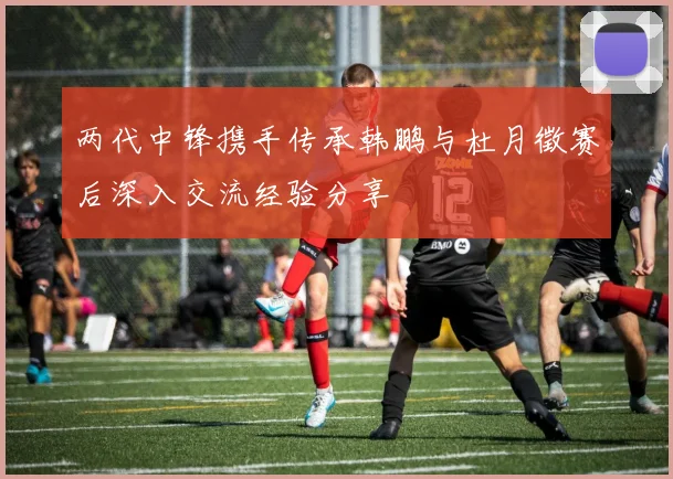 两代中锋携手传承韩鹏与杜月徵赛后深入交流经验分享