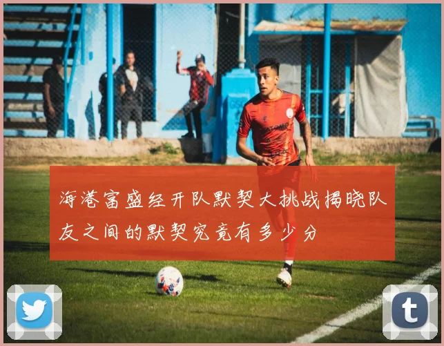 海港富盛经开队默契大挑战揭晓队友之间的默契究竟有多少分