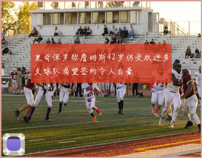 里奇保罗称詹姆斯42岁仍受欢迎多支球队渴望签约令人自豪