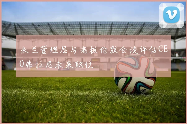 米兰管理层与老板伦敦会谈评估CEO弗拉尼未来职位