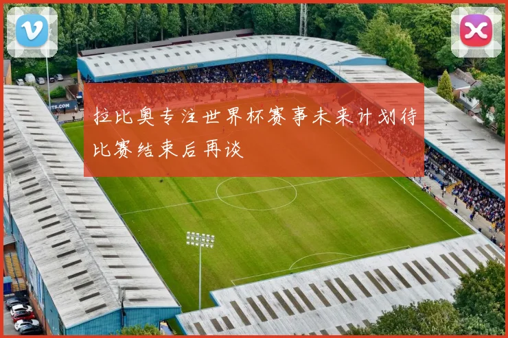 拉比奥专注世界杯赛事未来计划待比赛结束后再谈