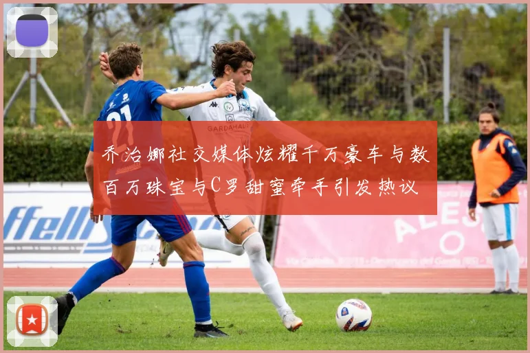 乔治娜社交媒体炫耀千万豪车与数百万珠宝与C罗甜蜜牵手引发热议