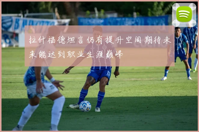 拉什福德坦言仍有提升空间期待未来能达到职业生涯巅峰