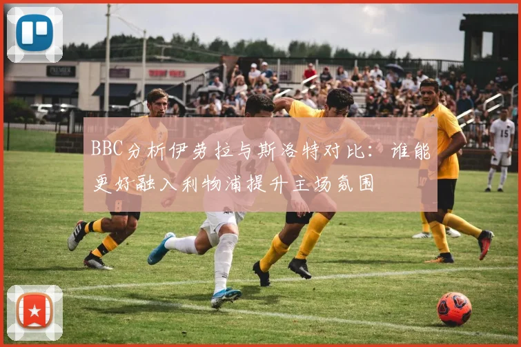 BBC分析伊劳拉与斯洛特对比：谁能更好融入利物浦提升主场氛围