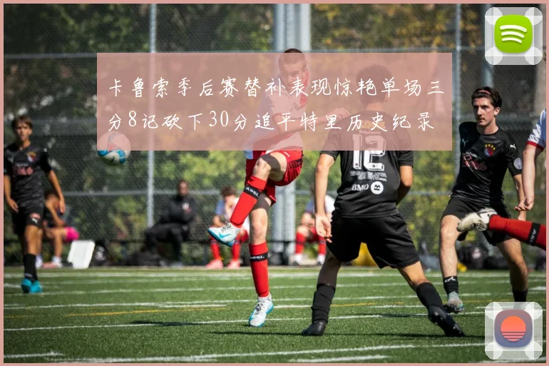 卡鲁索季后赛替补表现惊艳单场三分8记砍下30分追平特里历史纪录