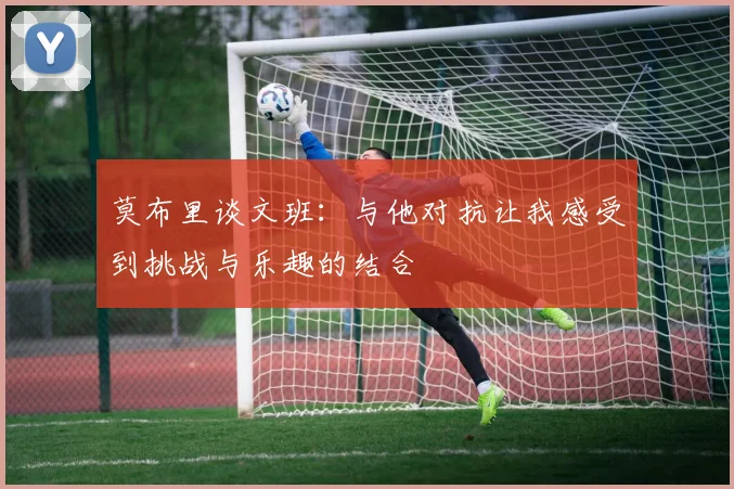 莫布里谈文班：与他对抗让我感受到挑战与乐趣的结合