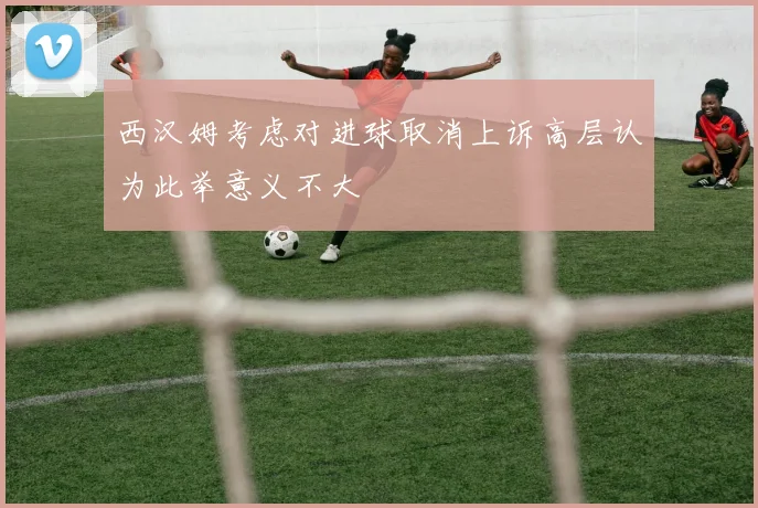 西汉姆考虑对进球取消上诉高层认为此举意义不大