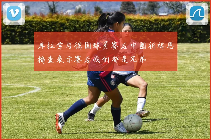 库拉索与德国球员赛后中圈祈祷恩梅查表示赛后我们都是兄弟
