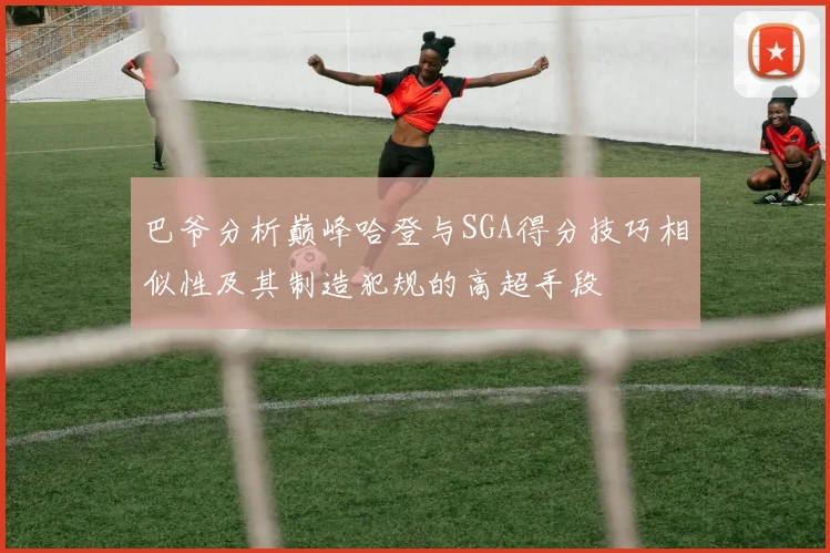 巴爷分析巅峰哈登与SGA得分技巧相似性及其制造犯规的高超手段