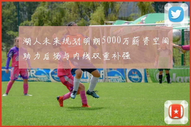 湖人未来规划明朗5000万薪资空间助力后场与内线双重补强