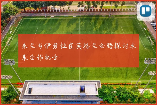 米兰与伊劳拉在英格兰会晤探讨未来合作机会