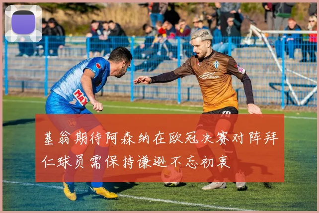 基翁期待阿森纳在欧冠决赛对阵拜仁球员需保持谦逊不忘初衷